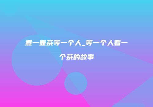 煮一壶茶等一个人_等一个人看一个茶的故事
