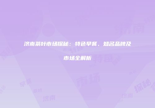 济南茶叶市场探秘：特色早餐、知名品牌及市场全解析