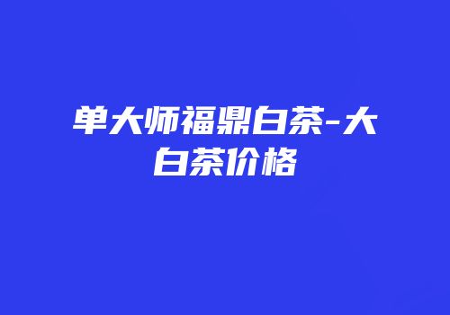单大师福鼎白茶-大白茶价格