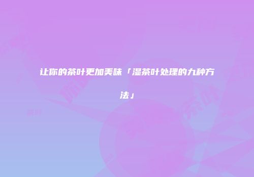 让你的茶叶更加美味「湿茶叶处理的九种方法」