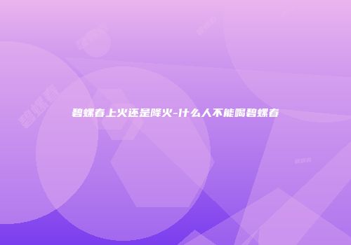碧螺春上火还是降火-什么人不能喝碧螺春