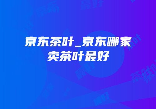 京东茶叶_京东哪家卖茶叶最好