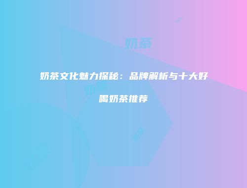 奶茶文化魅力探秘：品牌解析与十大好喝奶茶推荐