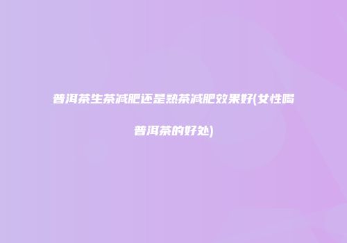 普洱茶生茶减肥还是熟茶减肥效果好(女性喝普洱茶的好处)