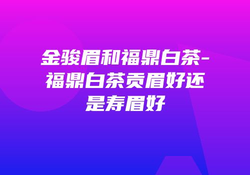金骏眉和福鼎白茶-福鼎白茶贡眉好还是寿眉好