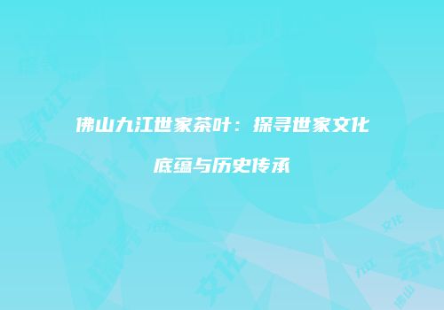 佛山九江世家茶叶：探寻世家文化底蕴与历史传承