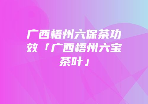 广西梧州六保茶功效「广西梧州六宝茶叶」