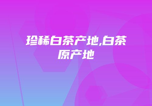 珍稀白茶产地,白茶原产地