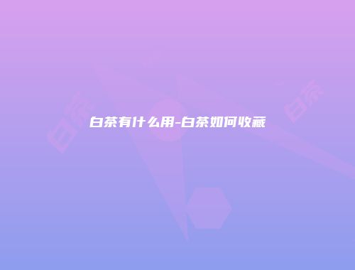 白茶有什么用-白茶如何收藏