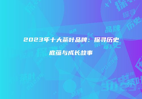 2023年十大茶叶品牌：探寻历史底蕴与成长故事