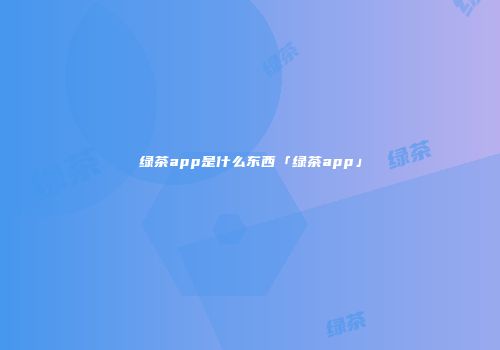 绿茶app是什么东西「绿茶app」