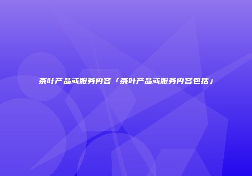 茶叶产品或服务内容「茶叶产品或服务内容包括」
