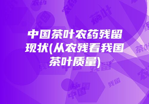 中国茶叶农药残留现状(从农残看我国茶叶质量)