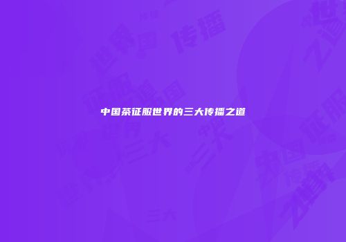 中国茶征服世界的三大传播之道