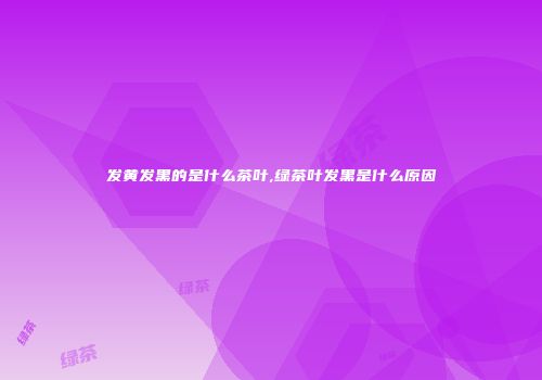 发黄发黑的是什么茶叶,绿茶叶发黑是什么原因