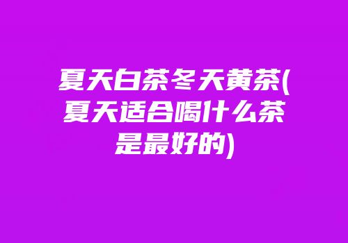 夏天白茶冬天黄茶(夏天适合喝什么茶是最好的)