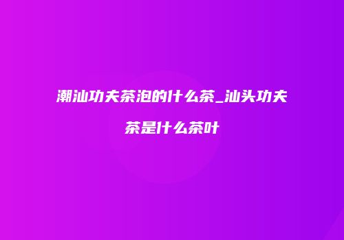 潮汕功夫茶泡的什么茶_汕头功夫茶是什么茶叶