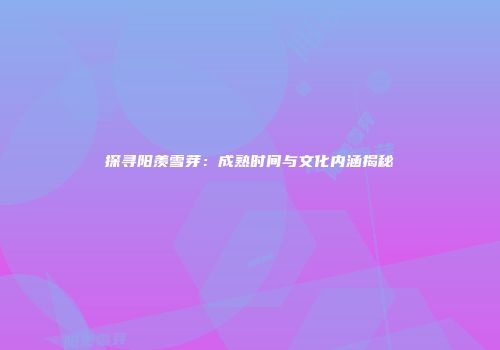 探寻阳羡雪芽：成熟时间与文化内涵揭秘