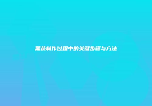 黑茶制作过程中的关键步骤与方法