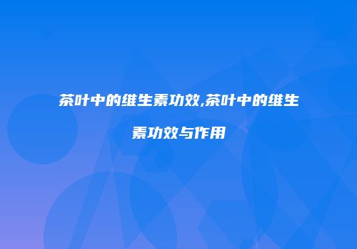 茶叶中的维生素功效,茶叶中的维生素功效与作用