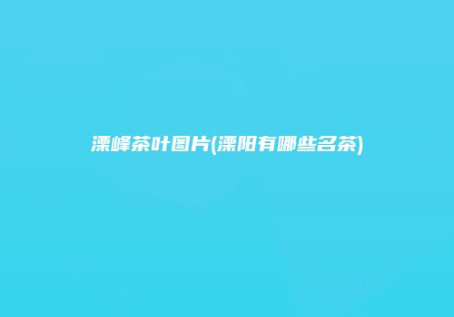 溧峰茶叶图片(溧阳有哪些名茶)