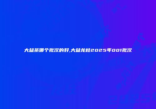 大益茶哪个批次的好,大益龙柱2025年001批次