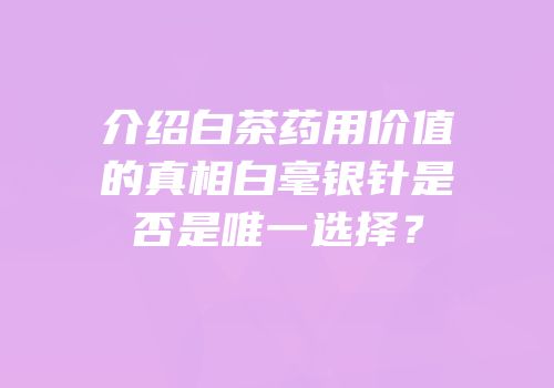 介绍白茶药用价值的真相白毫银针是否是唯一选择？