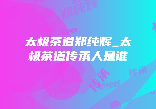 太极茶道郑纯辉_太极茶道传承人是谁