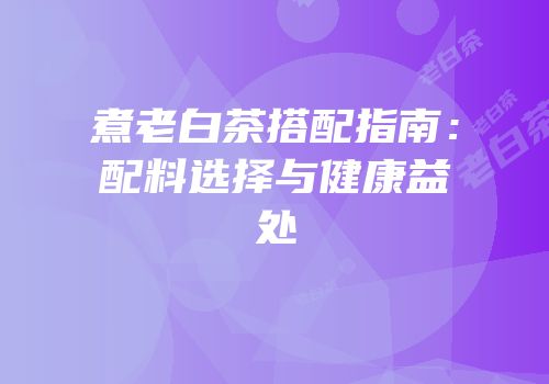 煮老白茶搭配指南：配料选择与健康益处