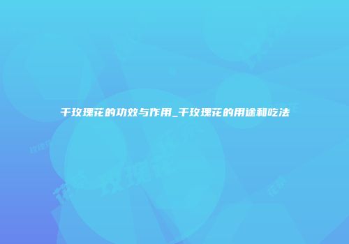 干玫瑰花的功效与作用_干玫瑰花的用途和吃法