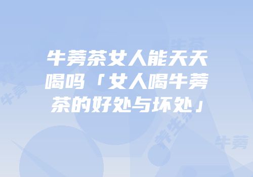 牛蒡茶女人能天天喝吗「女人喝牛蒡茶的好处与坏处」