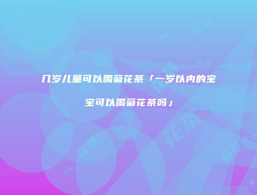 几岁儿童可以喝菊花茶「一岁以内的宝宝可以喝菊花茶吗」
