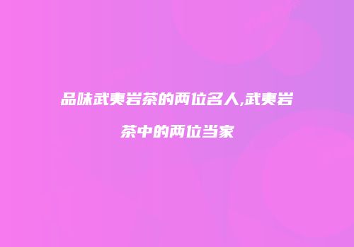 品味武夷岩茶的两位名人,武夷岩茶中的两位当家