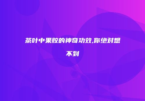 茶叶中果胶的神奇功效,你绝对想不到