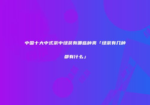 中国十大中式茶中绿茶有哪些种类「绿茶有几种都有什么」