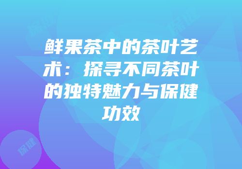 鲜果茶中的茶叶艺术：探寻不同茶叶的独特魅力与保健功效