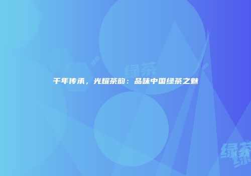 千年传承，光耀茶韵：品味中国绿茶之魅