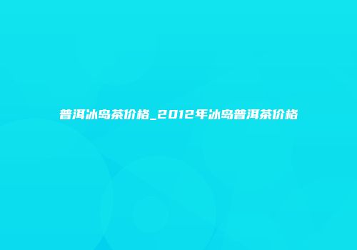普洱冰岛茶价格_2012年冰岛普洱茶价格