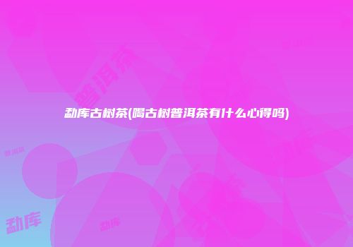 勐库古树茶(喝古树普洱茶有什么心得吗)