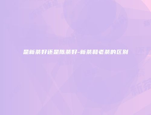 是新茶好还是陈茶好-新茶和老茶的区别