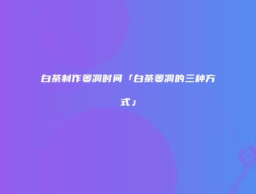 白茶制作萎凋时间「白茶萎凋的三种方式」