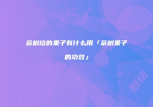 茶树结的果子有什么用「茶树果子的功效」