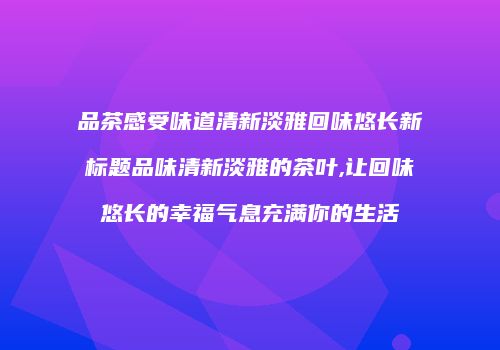 品茶感受味道清新淡雅回味悠长新标题品味清新淡雅的茶叶,让回味悠长的幸福气息充满你的生活