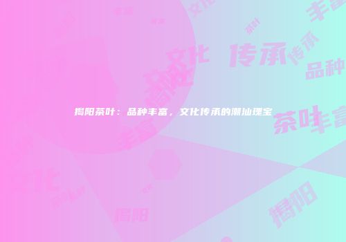 揭阳茶叶：品种丰富，文化传承的潮汕瑰宝
