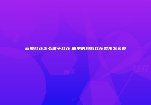 新鲜桂花怎么做干桂花,简单的自制桂花香水怎么做