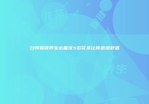 白领保健养生必备这5款花茶让你倍感舒适