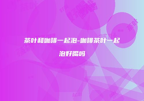 茶叶和咖啡一起泡-咖啡茶叶一起泡好喝吗