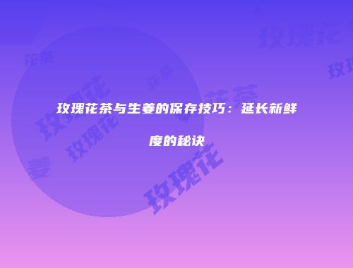 玫瑰花茶与生姜的保存技巧：延长新鲜度的秘诀