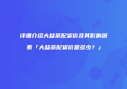 详细介绍大益茶配货价及其影响因素「大益茶配货价是多少？」
