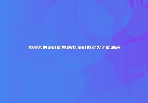 时间长的茶叶能做啥用,茶叶做老火了能喝吗